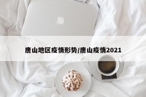 唐山地区疫情形势/唐山疫情2021