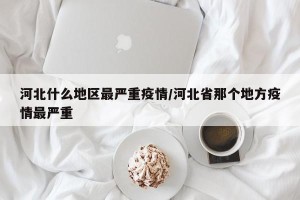 河北什么地区最严重疫情/河北省那个地方疫情最严重