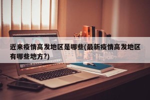 近来疫情高发地区是哪些(最新疫情高发地区有哪些地方?)