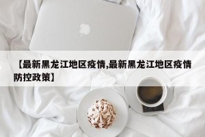 【最新黑龙江地区疫情,最新黑龙江地区疫情防控政策】