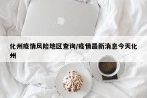 化州疫情风险地区查询/疫情最新消息今天化州