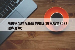来白银怎样报备疫情地区(白银疫情2021返乡通知)