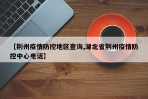 【荆州疫情防控地区查询,湖北省荆州疫情防控中心电话】