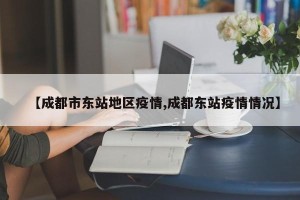 【成都市东站地区疫情,成都东站疫情情况】