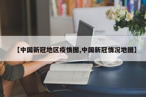 【中国新冠地区疫情图,中国新冠情况地图】