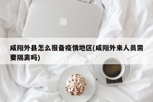 咸阳外县怎么报备疫情地区(咸阳外来人员需要隔离吗)