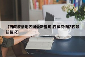【西藏疫情地区图最新查询,西藏疫情防控最新情况】
