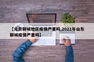 【元旦聊城地区疫情严重吗,2021年山东聊城疫情严重吗】