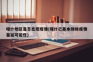 喀什地区是否出现疫情(喀什已基本排除疫情蔓延可能性)