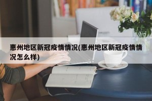惠州地区新冠疫情情况(惠州地区新冠疫情情况怎么样)