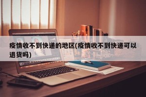 疫情收不到快递的地区(疫情收不到快递可以退货吗)