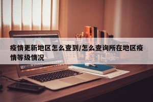 疫情更新地区怎么查到/怎么查询所在地区疫情等级情况