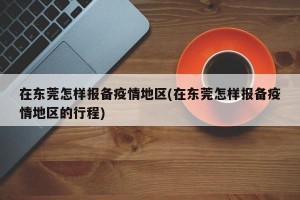 在东莞怎样报备疫情地区(在东莞怎样报备疫情地区的行程)
