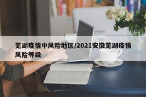 芜湖疫情中风险地区/2021安徽芜湖疫情风险等级