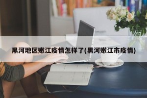 黑河地区嫩江疫情怎样了(黑河嫩江市疫情)