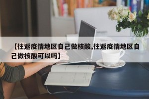 【往返疫情地区自己做核酸,往返疫情地区自己做核酸可以吗】