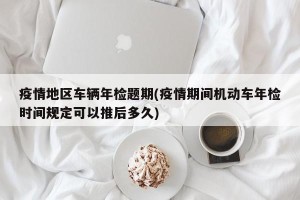 疫情地区车辆年检题期(疫情期间机动车年检时间规定可以推后多久)