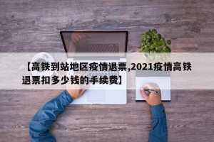 【高铁到站地区疫情退票,2021疫情高铁退票扣多少钱的手续费】