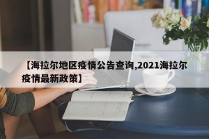 【海拉尔地区疫情公告查询,2021海拉尔疫情最新政策】