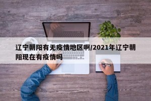 辽宁朝阳有无疫情地区啊/2021年辽宁朝阳现在有疫情吗