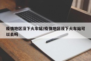 疫情地区没下火车站/疫情地区没下火车站可以去吗