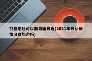 疫情地区可以旅游嘛最近(2021年最新疫情可以旅游吗)